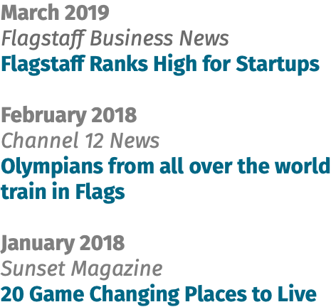 March 2019 Flagstaff Business News Flagstaff Ranks High for Startups February 2018 Channel 12 News Olympians from all over the world train in Flags January 2018 Sunset Magazine 20 Game Changing Places to Live
